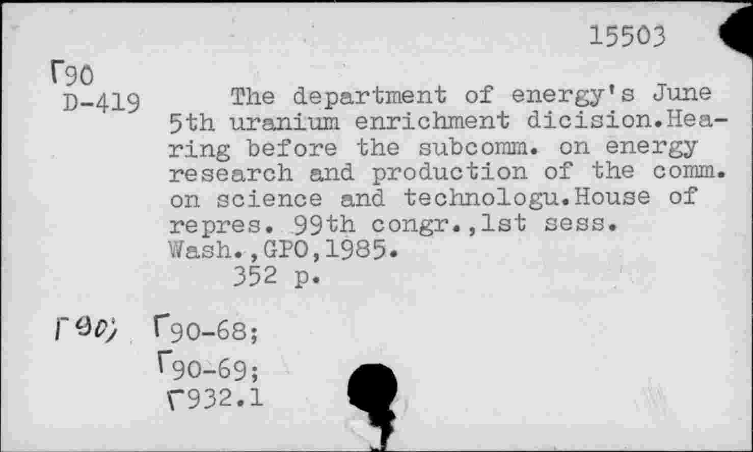 ﻿15503
f90
D-419
The department of energy’s June 5th uranium enrichment dicision.Hea ring before the subcomm, on energy research and production of the comm on science and technologu.House of repres. 99th congr.,lst sess.
Wash.,GPO,1985.
352 p.
T9O-68;
^90-69;
T932.1